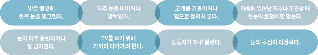 밝은 햇빛에 한쪽 눈을 찡그린다. / 자주 눈을 비비거나 깜박인다. / 고개를 기울이거나 옆으로 돌려서 본다. / 아침에 일어난 직후나 피곤할 때 한눈의 초점이 안 맞는다. / 눈이 자주 충혈되거나 잘 넘어진다. / TV를 보기 위해 가까이 다가가려 한다. / 눈동자가 자꾸 떨린다. / 눈의 초점이 이상하다.