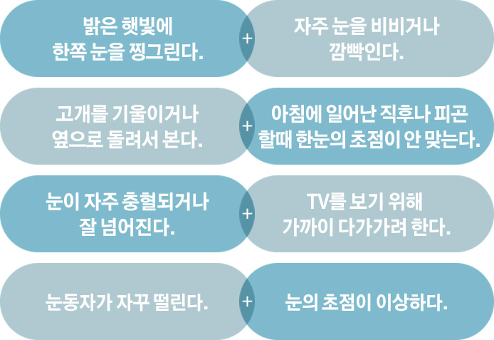 밝은 햇빛에 한쪽 눈을 찡그린다. / 자주 눈을 비비거나 깜박인다. / 고개를 기울이거나 옆으로 돌려서 본다. / 아침에 일어난 직후나 피곤할 때 한눈의 초점이 안 맞는다. / 눈이 자주 충혈되거나 잘 넘어진다. / TV를 보기 위해 가까이 다가가려 한다. / 눈동자가 자꾸 떨린다. / 눈의 초점이 이상하다.